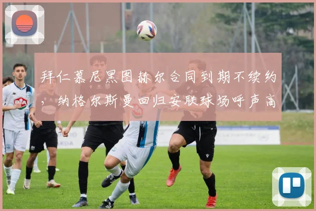 拜仁慕尼黑图赫尔合同到期不续约,纳格尔斯曼回归安联球场呼声高涨