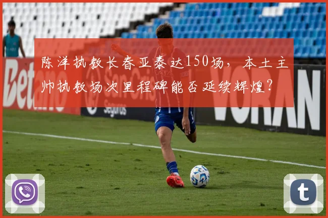 陈洋执教长春亚泰达150场,本土主帅执教场次里程碑能否延续辉煌?