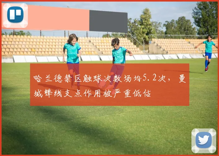 哈兰德禁区触球次数场均5.2次,曼城锋线支点作用被严重低估