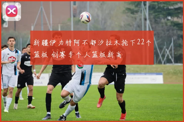 新疆伊力特阿不都沙拉木抢下22个篮板 创赛季个人篮板新高