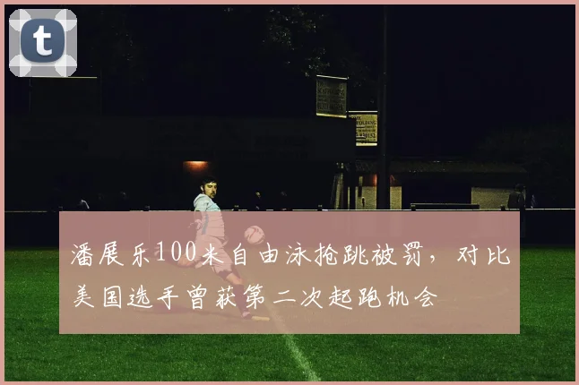 潘展乐100米自由泳抢跳被罚，对比美国选手曾获第二次起跑机会