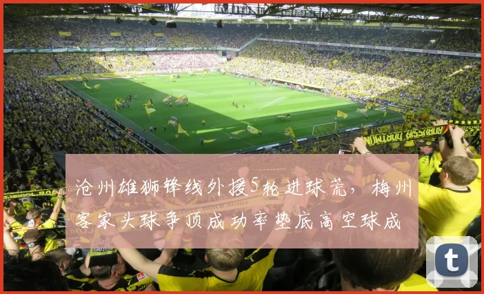 沧州雄狮锋线外援5轮进球荒，梅州客家头球争顶成功率垫底高空球成软肋