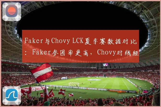 Faker与Chovy LCK夏季赛数据对比:Faker参团率更高,Chovy对线经济领先12%